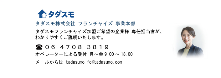 タダスモ株式会社 フランチャイズ 事業本部
タダスモフランチャイズ加盟ご希望の企業様 専任担当者が、
わかりやすくご説明いたします。    
０６-４７０８-３８１９
オペレーターによる受付 月～金9:00～18:00
メールからは tadasumo-fc@tadasumo.com