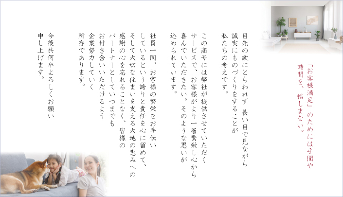 「お客様満足」のためには手間や時間を、惜しまない。
目先の欲にとらわれず 長い目で見ながら誠実にものづくりをすることが私たちの考えです。

この商号には弊社が提供させていただくサービスで、お客様がより一層繁栄し心から喜んでいただきたい。そのような思いが込められています。

社員一同、お客様の繁栄をお手伝いしているという誇りと責任を心に留めて、そして大切な住まいを支える大地の恵みへの感謝の心を忘れることなく、皆様のパートナーとしていつまでもお付き合いいただけるよう企業努力していく所存であります。

今後共何卒よろしくお願い申し上げます。