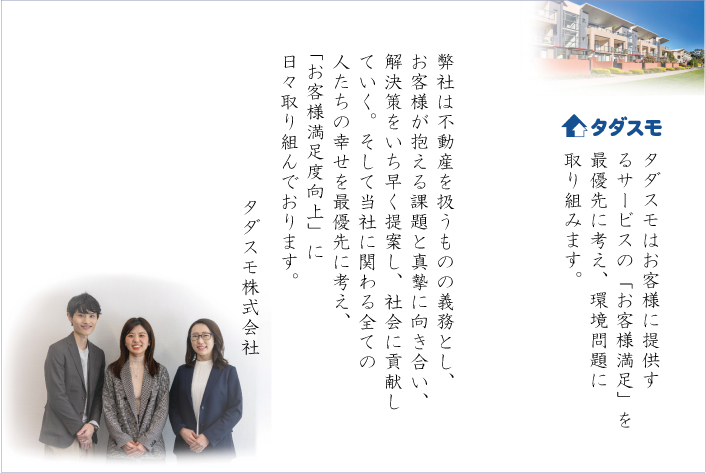 タダスモはお客様に提供するサービスの「お客様満足」を最優先に考え、環境問題に取り組みます。

弊社は不動産を扱うものの義務とし、お客様が抱える課題と真摯に向き合い、解決策をいち早く提案し、社会に貢献していく。そして当社に関わる全ての人たちの幸せを最優先に考え、「お客様満足度向上」に日々取り組んでおります。
タダスモ株式会社
