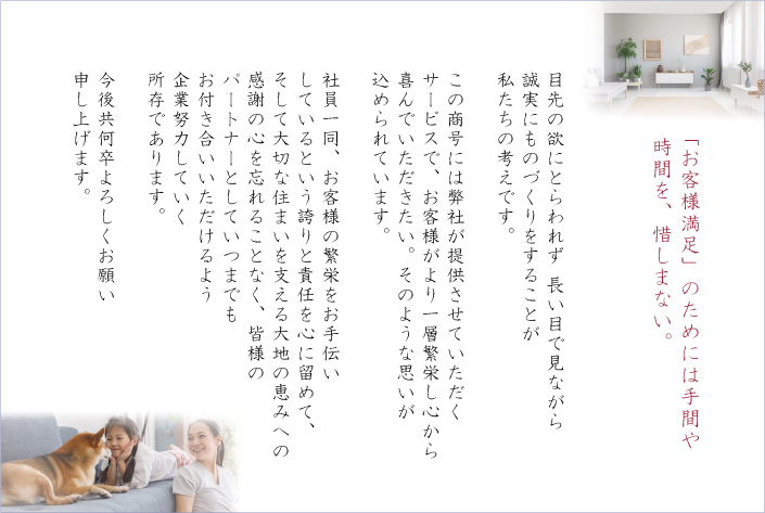 「お客様満足」のためには手間や時間を、惜しまない。
目先の欲にとらわれず 長い目で見ながら誠実にものづくりをすることが私たちの考えです。

この商号には弊社が提供させていただくサービスで、お客様がより一層繁栄し心から喜んでいただきたい。そのような思いが込められています。

社員一同、お客様の繁栄をお手伝いしているという誇りと責任を心に留めて、そして大切な住まいを支える大地の恵みへの感謝の心を忘れることなく、皆様のパートナーとしていつまでもお付き合いいただけるよう企業努力していく所存であります。

今後共何卒よろしくお願い申し上げます。