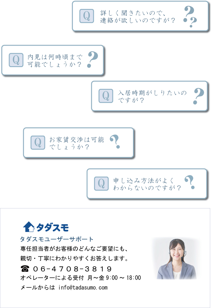 Ｑ詳しく聞きたいので、連絡が欲しいのですが？
Ｑ内見は何時頃まで可能でしょうか？
入居時期がしりたいのですが
お家賃交渉は可能でしょうか？
申し込み方法がよくわからないのですが？

タダスモユーザーサポート
専任担当者がお客様のどんなご要望にも、
親切・丁寧にわかりやすくお答えします。
０６-４７０８-３８１９
オペレーターによる受付 月～金9:00～18:00
メールからは info@tadasumo.com